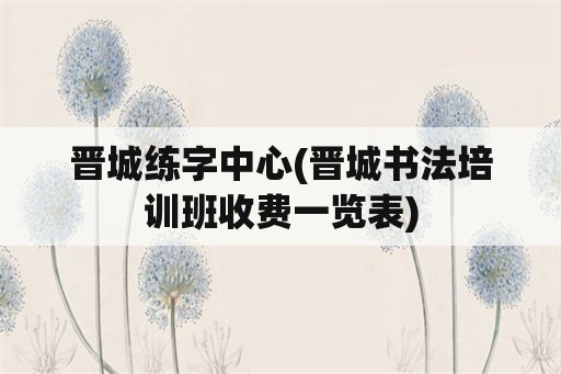 晋城练字中心(晋城书法培训班收费一览表)