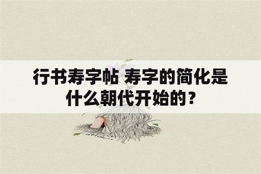 行书寿字帖 寿字的简化是什么朝代开始的？